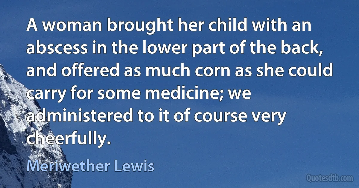 A woman brought her child with an abscess in the lower part of the back, and offered as much corn as she could carry for some medicine; we administered to it of course very cheerfully. (Meriwether Lewis)