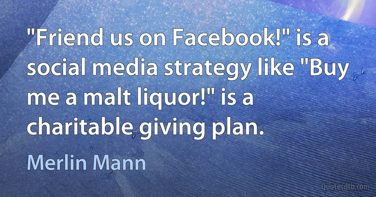 "Friend us on Facebook!" is a social media strategy like "Buy me a malt liquor!" is a charitable giving plan. (Merlin Mann)