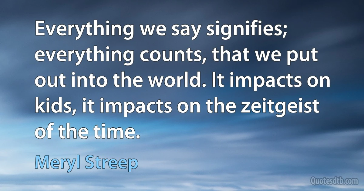 Everything we say signifies; everything counts, that we put out into the world. It impacts on kids, it impacts on the zeitgeist of the time. (Meryl Streep)