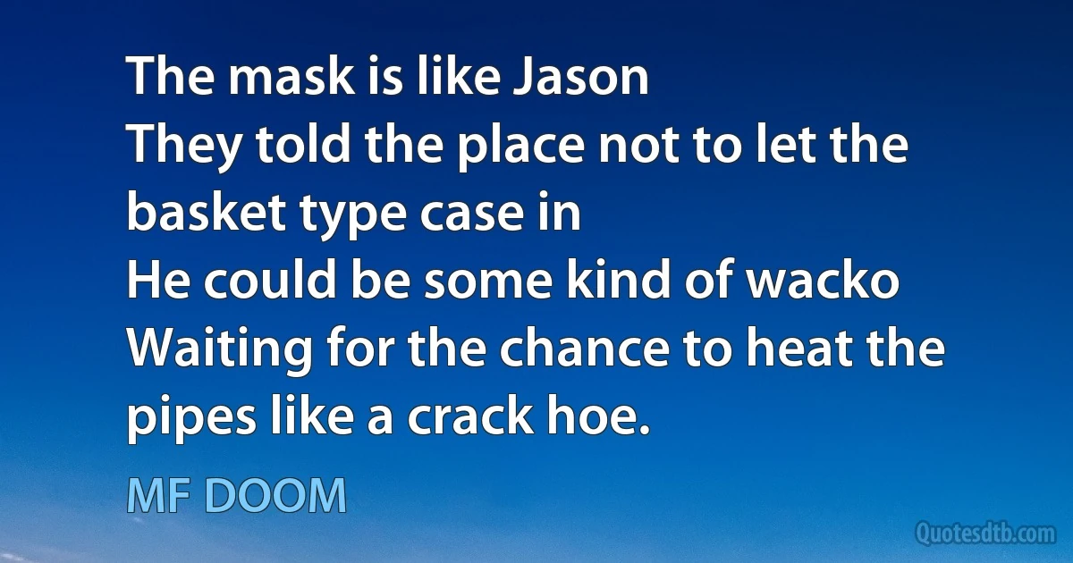 The mask is like Jason
They told the place not to let the basket type case in
He could be some kind of wacko
Waiting for the chance to heat the pipes like a crack hoe. (MF DOOM)