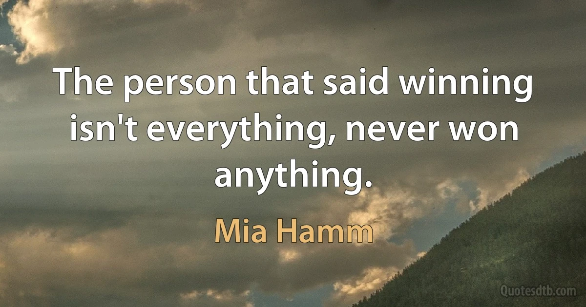 The person that said winning isn't everything, never won anything. (Mia Hamm)