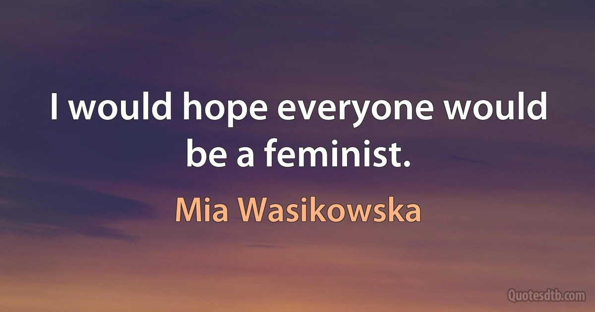 I would hope everyone would be a feminist. (Mia Wasikowska)