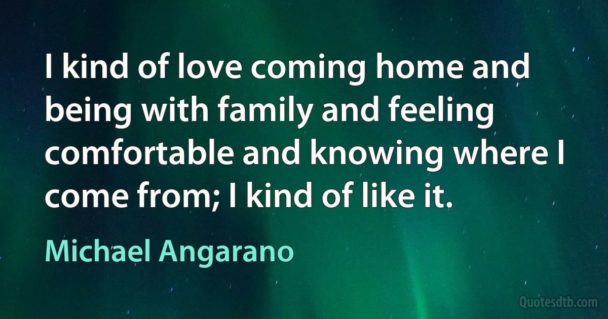 I kind of love coming home and being with family and feeling comfortable and knowing where I come from; I kind of like it. (Michael Angarano)