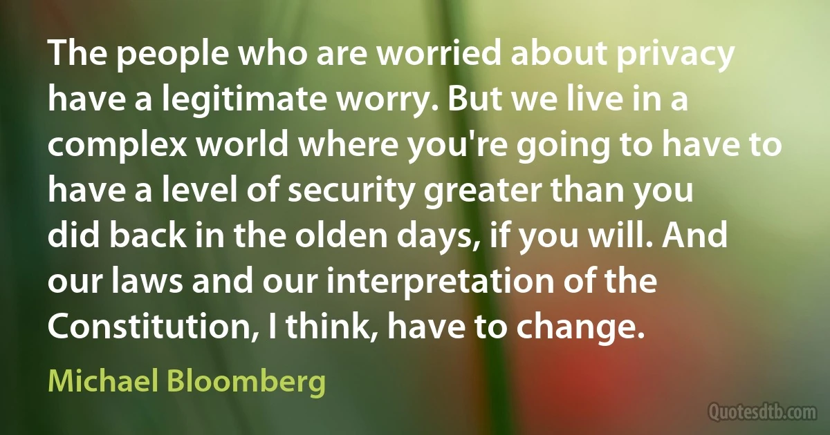 The people who are worried about privacy have a legitimate worry. But we live in a complex world where you're going to have to have a level of security greater than you did back in the olden days, if you will. And our laws and our interpretation of the Constitution, I think, have to change. (Michael Bloomberg)