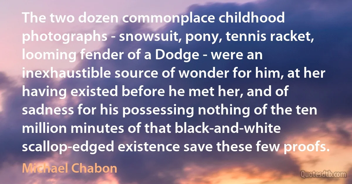 The two dozen commonplace childhood photographs - snowsuit, pony, tennis racket, looming fender of a Dodge - were an inexhaustible source of wonder for him, at her having existed before he met her, and of sadness for his possessing nothing of the ten million minutes of that black-and-white scallop-edged existence save these few proofs. (Michael Chabon)