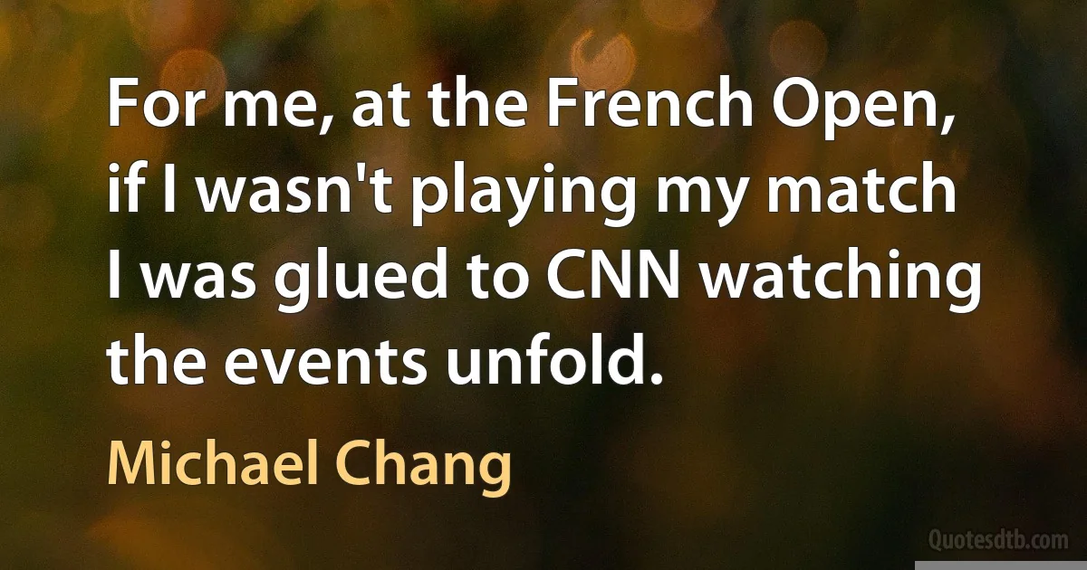 For me, at the French Open, if I wasn't playing my match I was glued to CNN watching the events unfold. (Michael Chang)