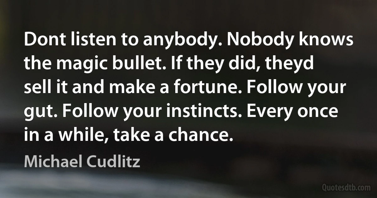 Dont listen to anybody. Nobody knows the magic bullet. If they did, theyd sell it and make a fortune. Follow your gut. Follow your instincts. Every once in a while, take a chance. (Michael Cudlitz)