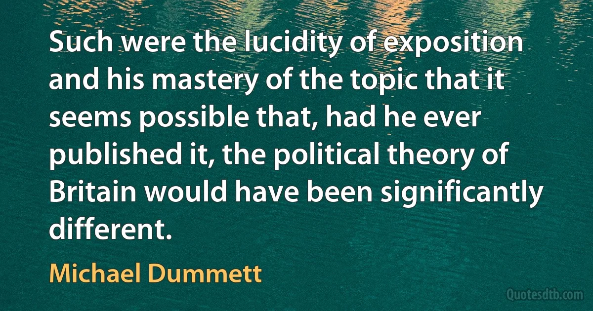 Such were the lucidity of exposition and his mastery of the topic that it seems possible that, had he ever published it, the political theory of Britain would have been significantly different. (Michael Dummett)