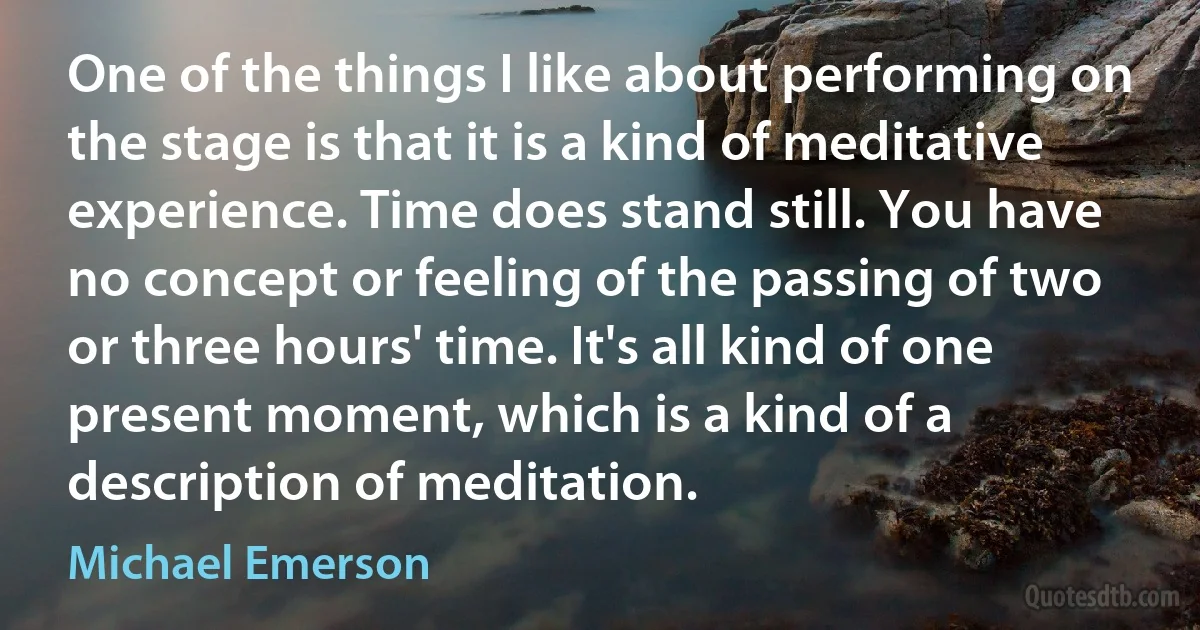 One of the things I like about performing on the stage is that it is a kind of meditative experience. Time does stand still. You have no concept or feeling of the passing of two or three hours' time. It's all kind of one present moment, which is a kind of a description of meditation. (Michael Emerson)