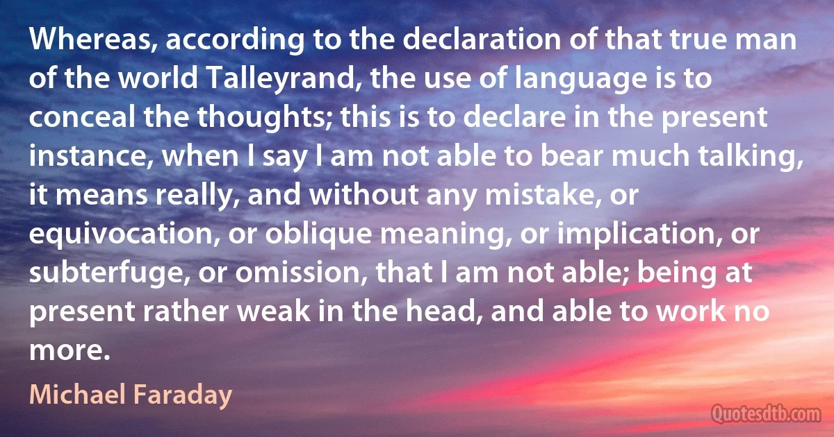 Whereas, according to the declaration of that true man of the world Talleyrand, the use of language is to conceal the thoughts; this is to declare in the present instance, when I say I am not able to bear much talking, it means really, and without any mistake, or equivocation, or oblique meaning, or implication, or subterfuge, or omission, that I am not able; being at present rather weak in the head, and able to work no more. (Michael Faraday)