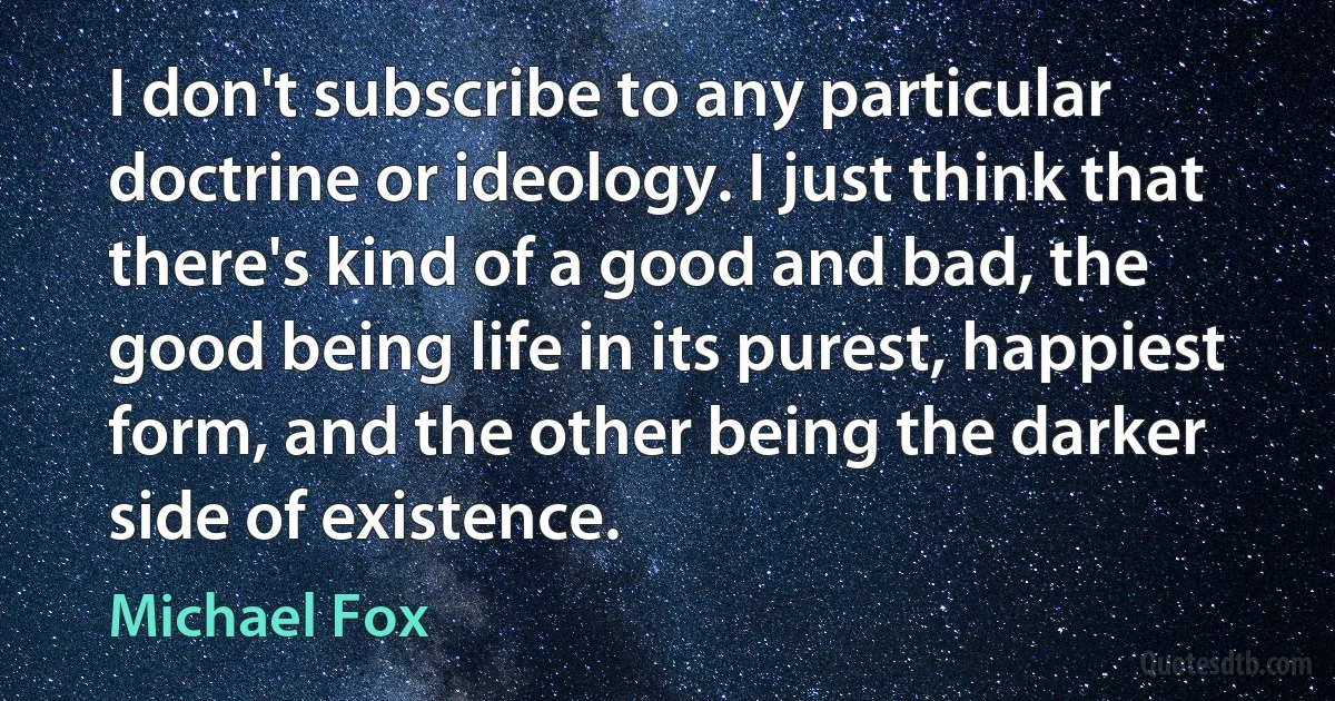 I don't subscribe to any particular doctrine or ideology. I just think that there's kind of a good and bad, the good being life in its purest, happiest form, and the other being the darker side of existence. (Michael Fox)