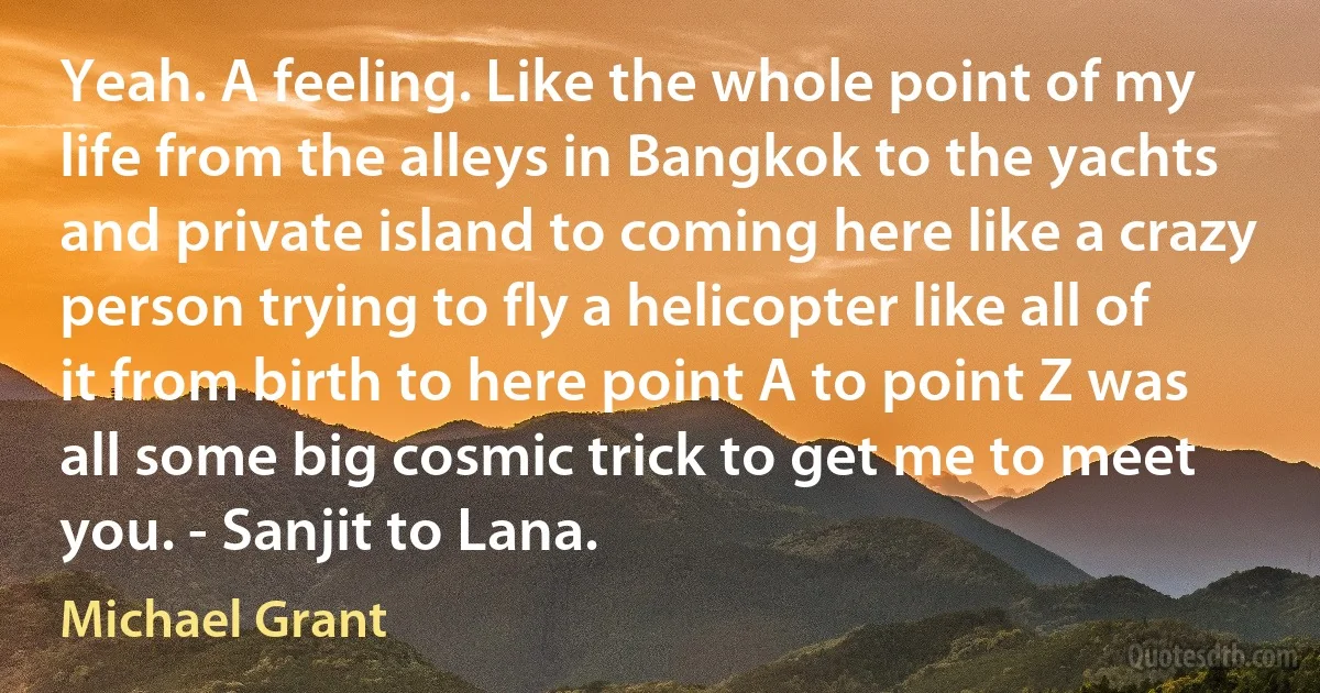 Yeah. A feeling. Like the whole point of my life from the alleys in Bangkok to the yachts and private island to coming here like a crazy person trying to fly a helicopter like all of it from birth to here point A to point Z was all some big cosmic trick to get me to meet you. - Sanjit to Lana. (Michael Grant)