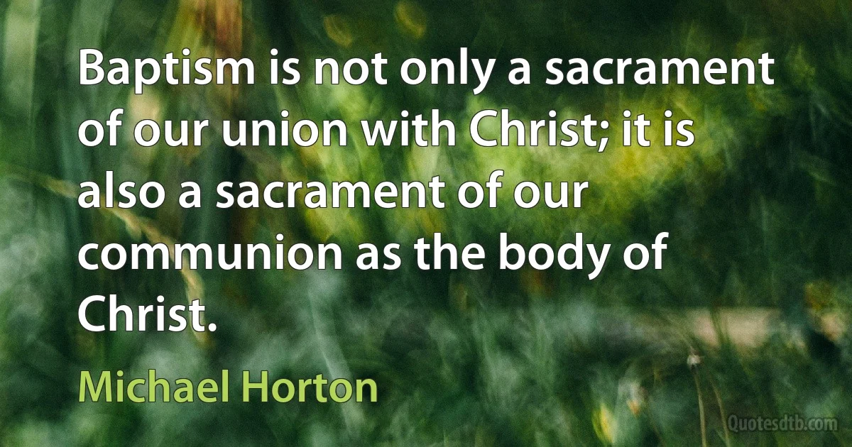 Baptism is not only a sacrament of our union with Christ; it is also a sacrament of our communion as the body of Christ. (Michael Horton)