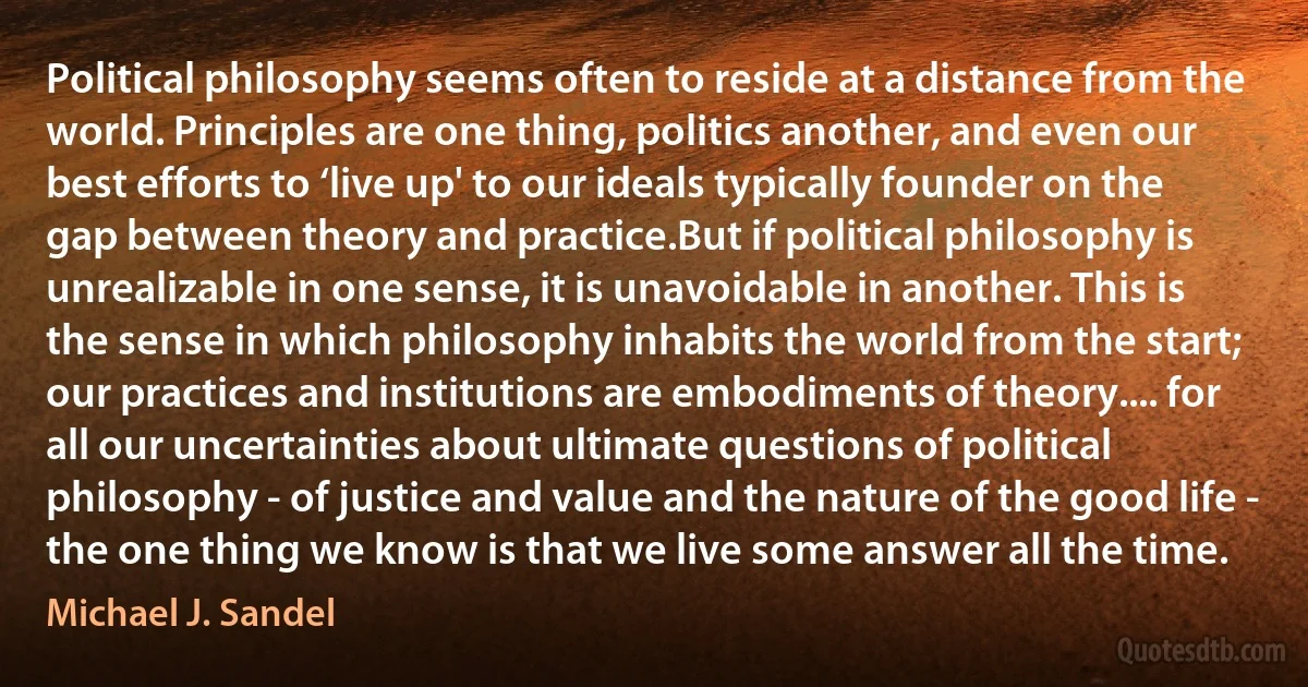 Political philosophy seems often to reside at a distance from the world. Principles are one thing, politics another, and even our best efforts to ‘live up' to our ideals typically founder on the gap between theory and practice.But if political philosophy is unrealizable in one sense, it is unavoidable in another. This is the sense in which philosophy inhabits the world from the start; our practices and institutions are embodiments of theory.... for all our uncertainties about ultimate questions of political philosophy - of justice and value and the nature of the good life - the one thing we know is that we live some answer all the time. (Michael J. Sandel)