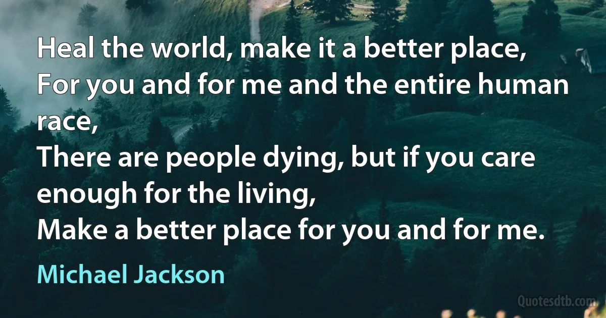 Heal the world, make it a better place,
For you and for me and the entire human race,
There are people dying, but if you care enough for the living,
Make a better place for you and for me. (Michael Jackson)