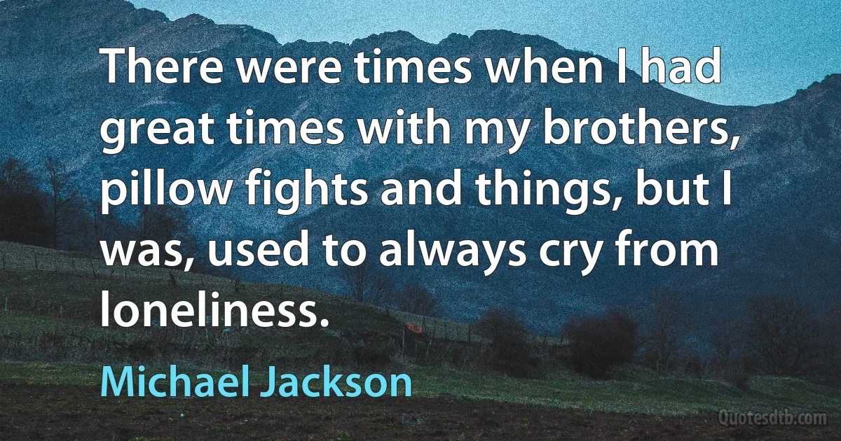 There were times when I had great times with my brothers, pillow fights and things, but I was, used to always cry from loneliness. (Michael Jackson)