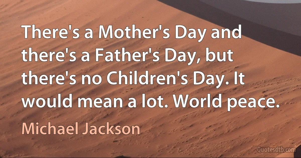 There's a Mother's Day and there's a Father's Day, but there's no Children's Day. It would mean a lot. World peace. (Michael Jackson)