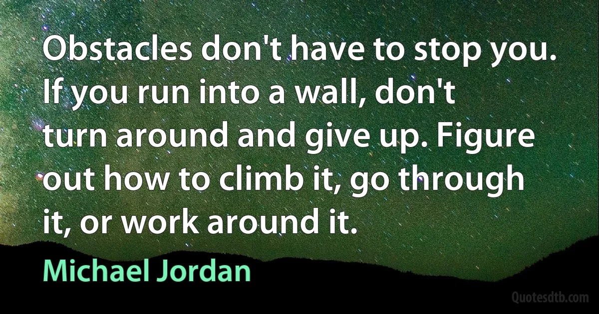 Obstacles don't have to stop you. If you run into a wall, don't turn around and give up. Figure out how to climb it, go through it, or work around it. (Michael Jordan)