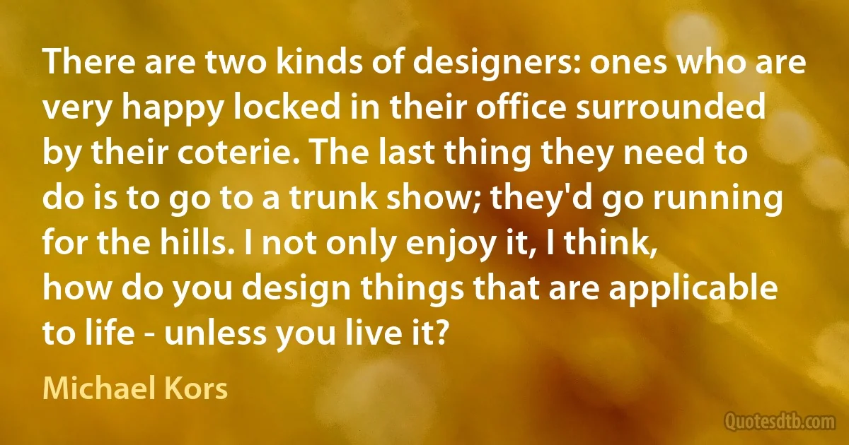 There are two kinds of designers: ones who are very happy locked in their office surrounded by their coterie. The last thing they need to do is to go to a trunk show; they'd go running for the hills. I not only enjoy it, I think, how do you design things that are applicable to life - unless you live it? (Michael Kors)