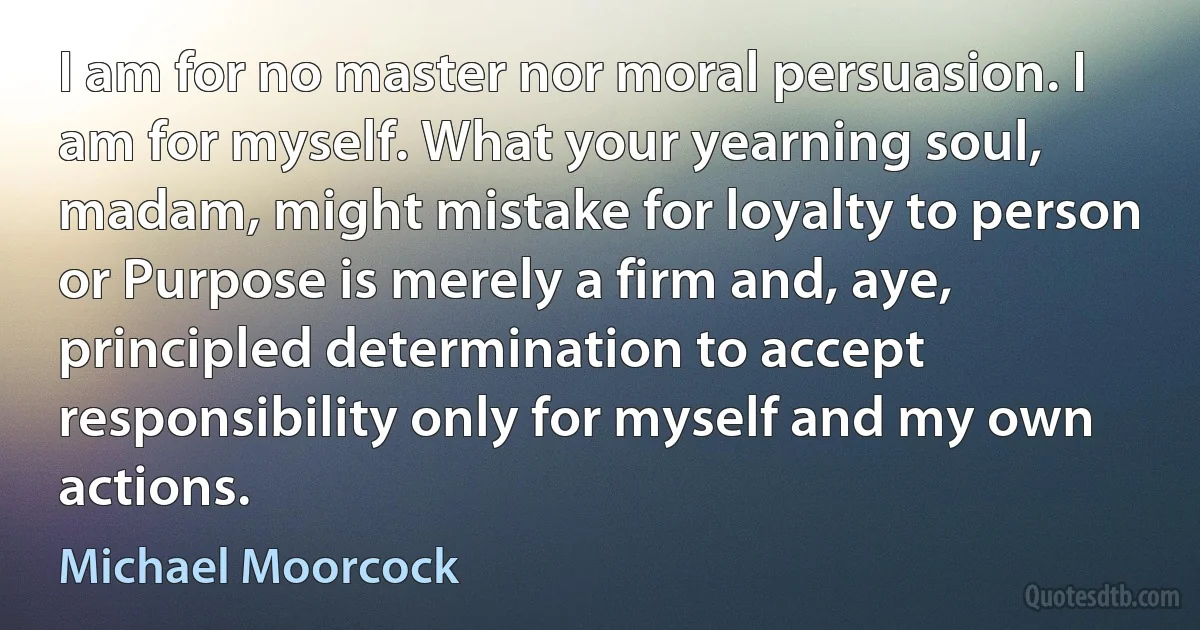 I am for no master nor moral persuasion. I am for myself. What your yearning soul, madam, might mistake for loyalty to person or Purpose is merely a firm and, aye, principled determination to accept responsibility only for myself and my own actions. (Michael Moorcock)