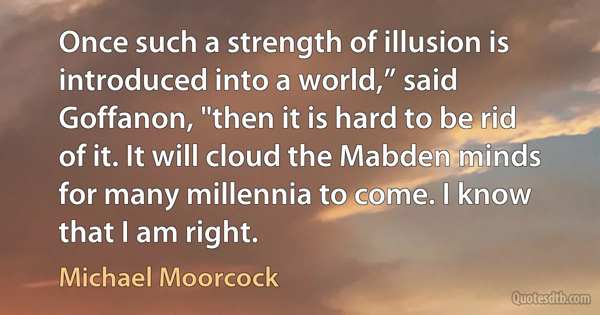 Once such a strength of illusion is introduced into a world,” said Goffanon, "then it is hard to be rid of it. It will cloud the Mabden minds for many millennia to come. I know that I am right. (Michael Moorcock)