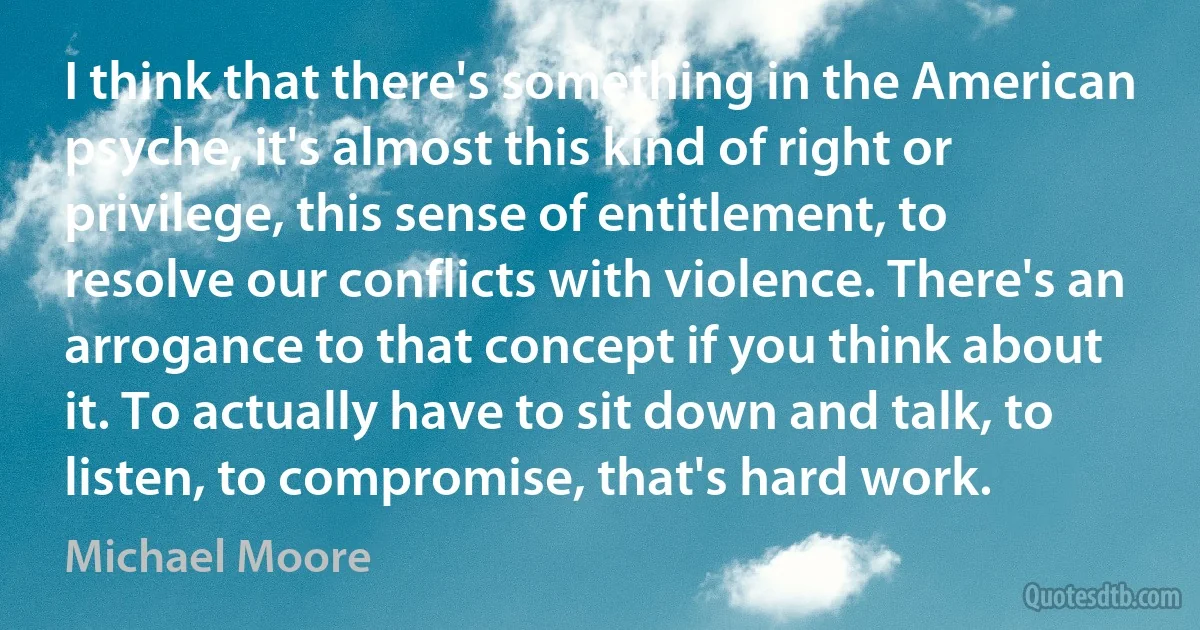 I think that there's something in the American psyche, it's almost this kind of right or privilege, this sense of entitlement, to resolve our conflicts with violence. There's an arrogance to that concept if you think about it. To actually have to sit down and talk, to listen, to compromise, that's hard work. (Michael Moore)