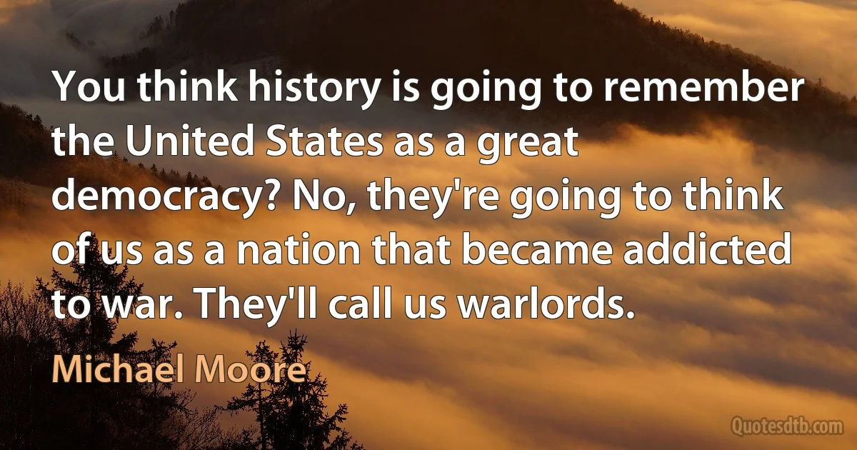 You think history is going to remember the United States as a great democracy? No, they're going to think of us as a nation that became addicted to war. They'll call us warlords. (Michael Moore)