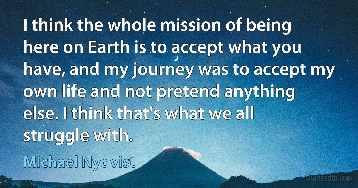 I think the whole mission of being here on Earth is to accept what you have, and my journey was to accept my own life and not pretend anything else. I think that's what we all struggle with. (Michael Nyqvist)