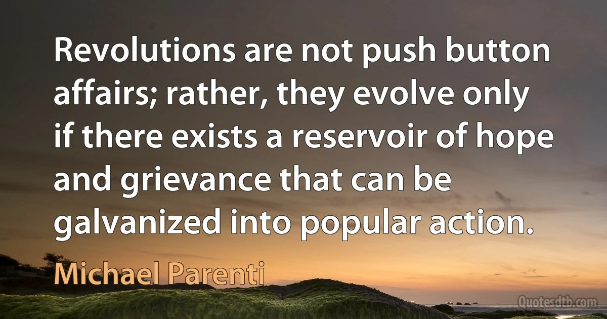 Revolutions are not push button affairs; rather, they evolve only if there exists a reservoir of hope and grievance that can be galvanized into popular action. (Michael Parenti)