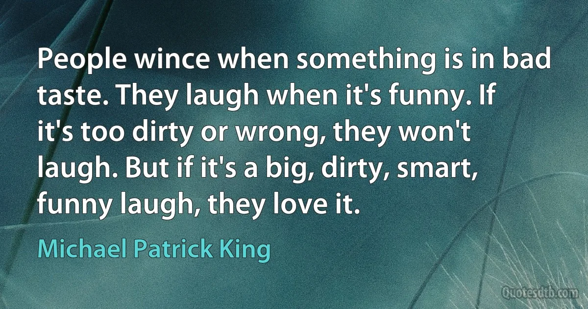 People wince when something is in bad taste. They laugh when it's funny. If it's too dirty or wrong, they won't laugh. But if it's a big, dirty, smart, funny laugh, they love it. (Michael Patrick King)