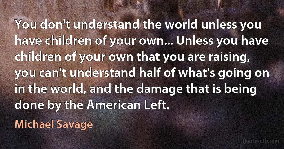 You don't understand the world unless you have children of your own... Unless you have children of your own that you are raising, you can't understand half of what's going on in the world, and the damage that is being done by the American Left. (Michael Savage)