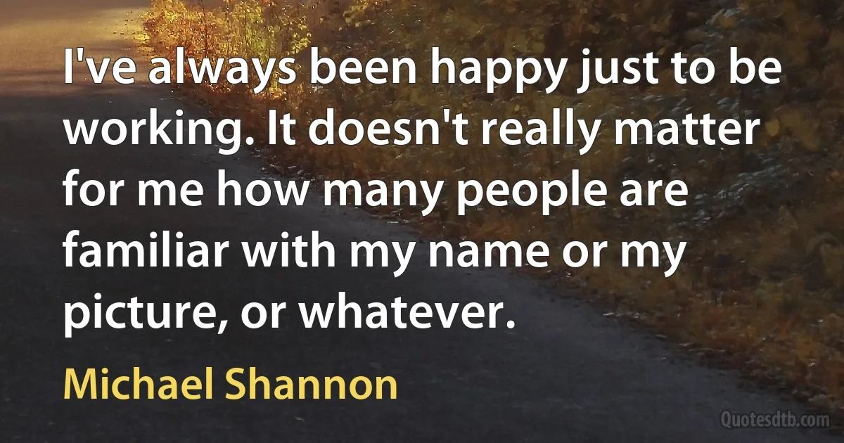 I've always been happy just to be working. It doesn't really matter for me how many people are familiar with my name or my picture, or whatever. (Michael Shannon)