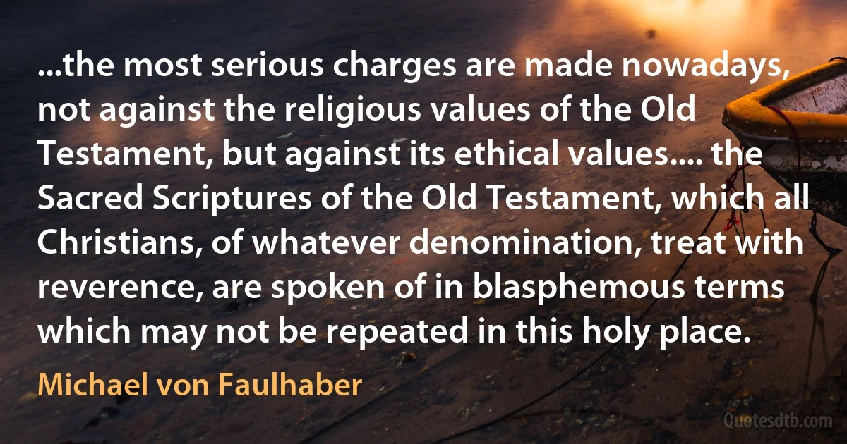 ...the most serious charges are made nowadays, not against the religious values of the Old Testament, but against its ethical values.... the Sacred Scriptures of the Old Testament, which all Christians, of whatever denomination, treat with reverence, are spoken of in blasphemous terms which may not be repeated in this holy place. (Michael von Faulhaber)