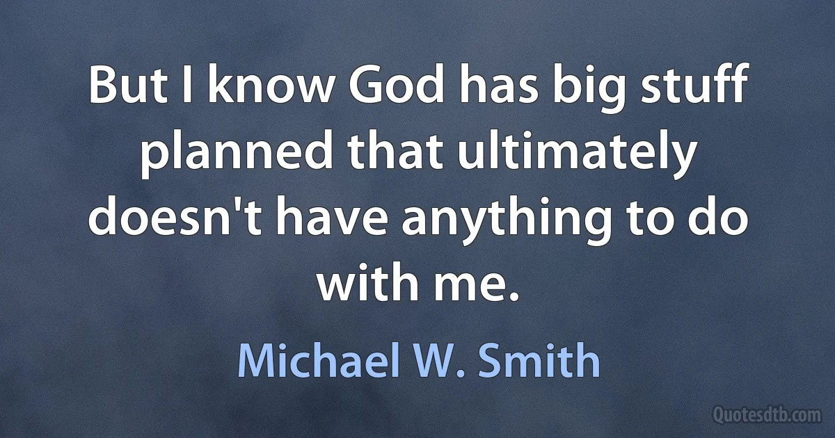 But I know God has big stuff planned that ultimately doesn't have anything to do with me. (Michael W. Smith)