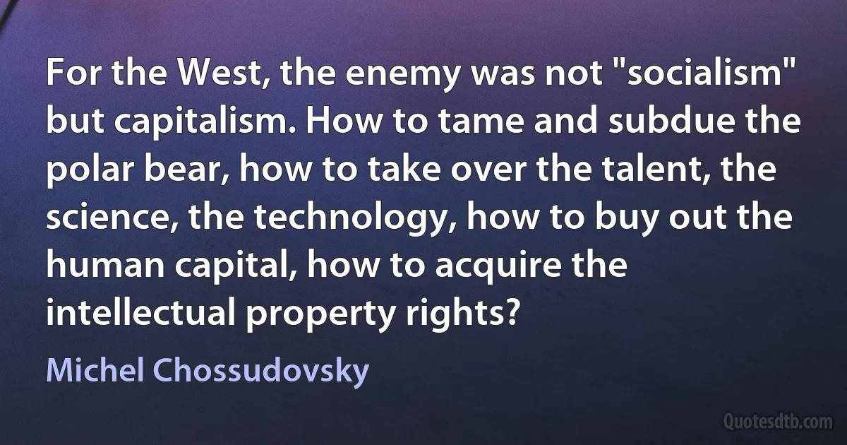 For the West, the enemy was not "socialism" but capitalism. How to tame and subdue the polar bear, how to take over the talent, the science, the technology, how to buy out the human capital, how to acquire the intellectual property rights? (Michel Chossudovsky)