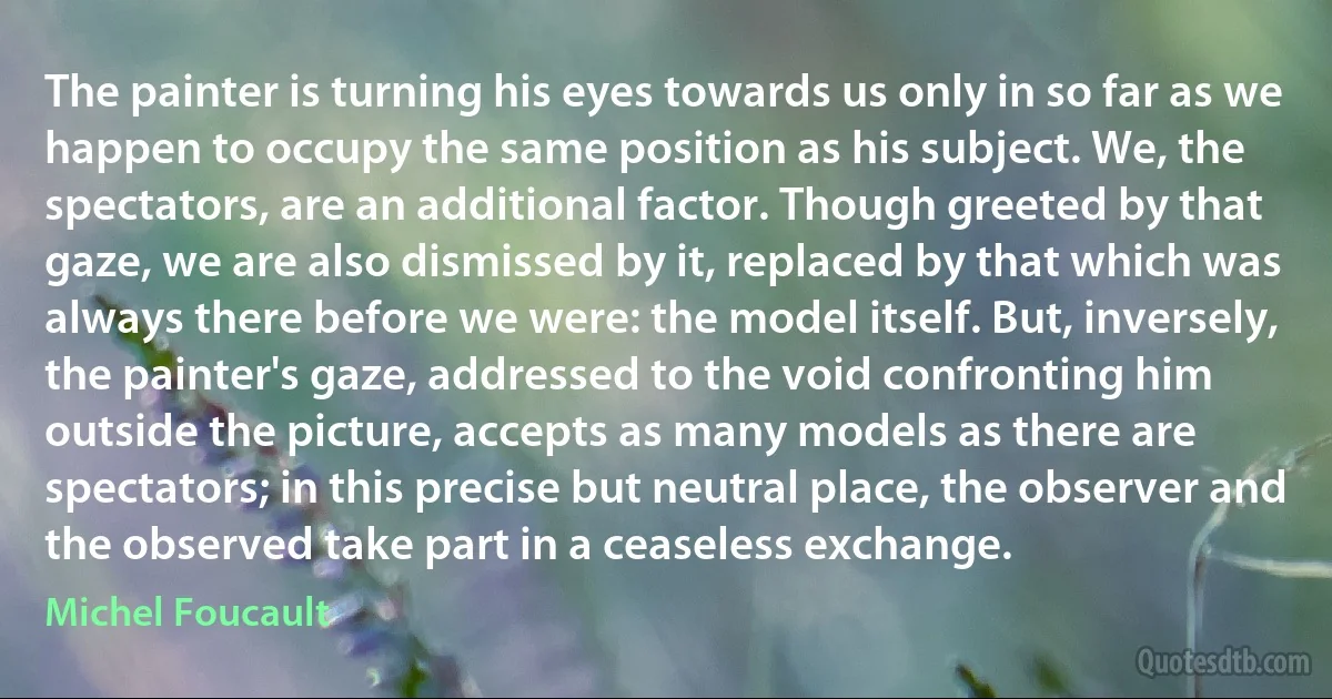 The painter is turning his eyes towards us only in so far as we happen to occupy the same position as his subject. We, the spectators, are an additional factor. Though greeted by that gaze, we are also dismissed by it, replaced by that which was always there before we were: the model itself. But, inversely, the painter's gaze, addressed to the void confronting him outside the picture, accepts as many models as there are spectators; in this precise but neutral place, the observer and the observed take part in a ceaseless exchange. (Michel Foucault)