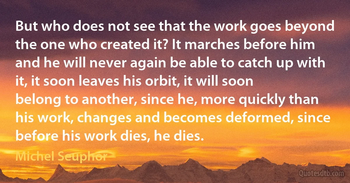 But who does not see that the work goes beyond the one who created it? It marches before him and he will never again be able to catch up with it, it soon leaves his orbit, it will soon belong to another, since he, more quickly than his work, changes and becomes deformed, since before his work dies, he dies. (Michel Seuphor)