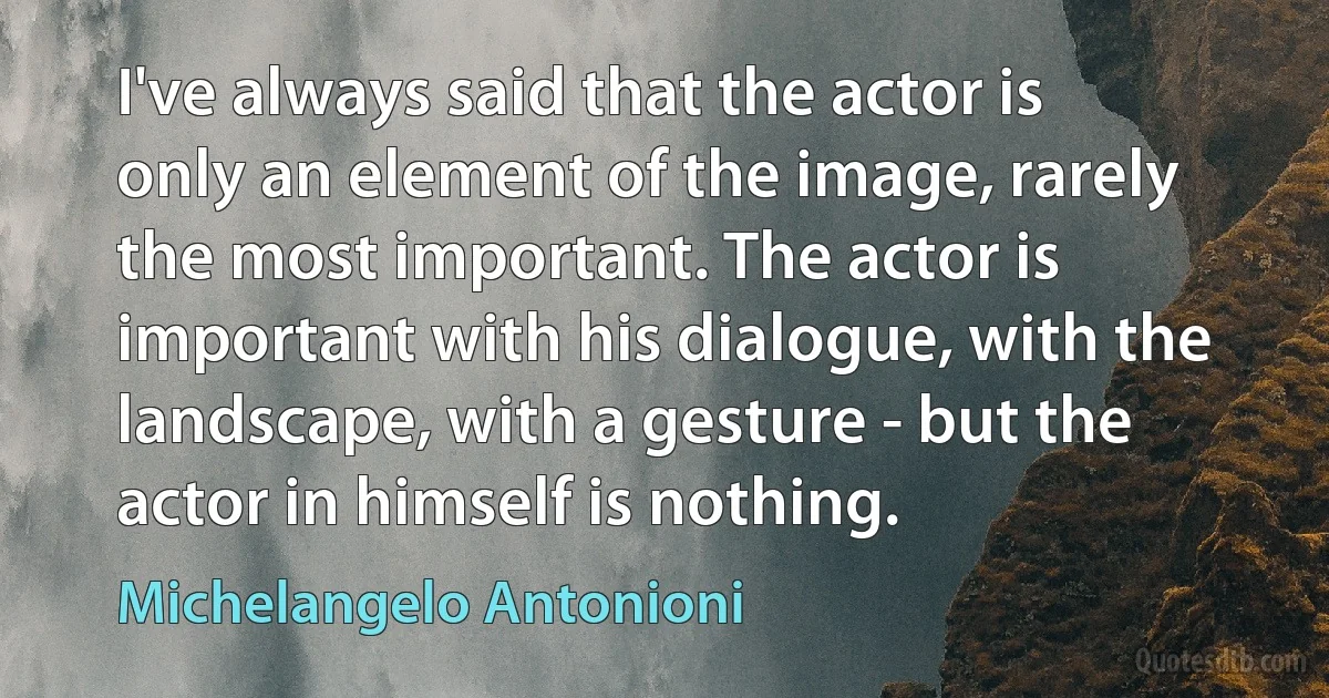 I've always said that the actor is only an element of the image, rarely the most important. The actor is important with his dialogue, with the landscape, with a gesture - but the actor in himself is nothing. (Michelangelo Antonioni)