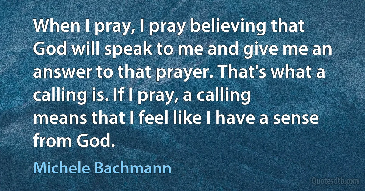 When I pray, I pray believing that God will speak to me and give me an answer to that prayer. That's what a calling is. If I pray, a calling means that I feel like I have a sense from God. (Michele Bachmann)