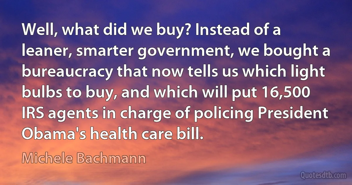 Well, what did we buy? Instead of a leaner, smarter government, we bought a bureaucracy that now tells us which light bulbs to buy, and which will put 16,500 IRS agents in charge of policing President Obama's health care bill. (Michele Bachmann)