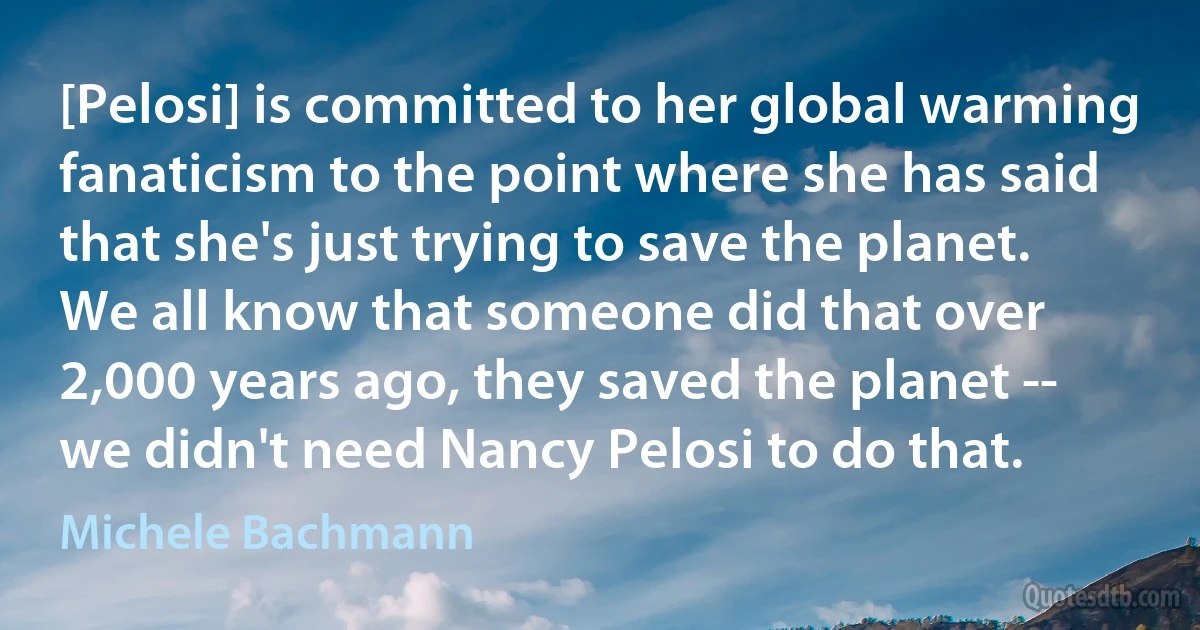 [Pelosi] is committed to her global warming fanaticism to the point where she has said that she's just trying to save the planet. We all know that someone did that over 2,000 years ago, they saved the planet -- we didn't need Nancy Pelosi to do that. (Michele Bachmann)