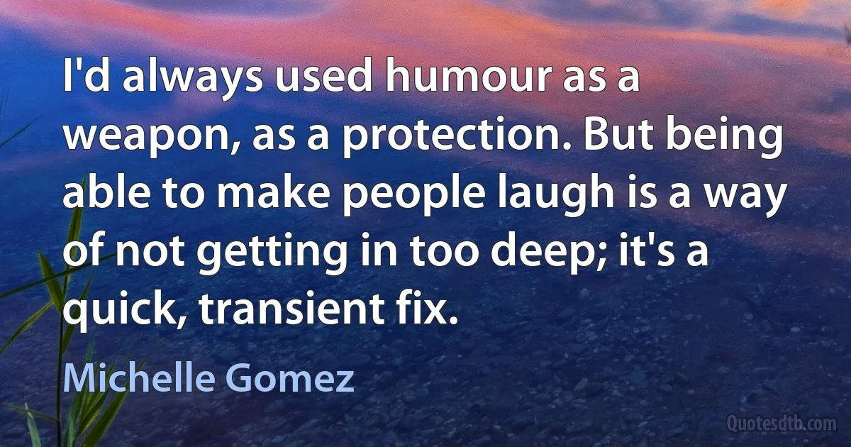 I'd always used humour as a weapon, as a protection. But being able to make people laugh is a way of not getting in too deep; it's a quick, transient fix. (Michelle Gomez)