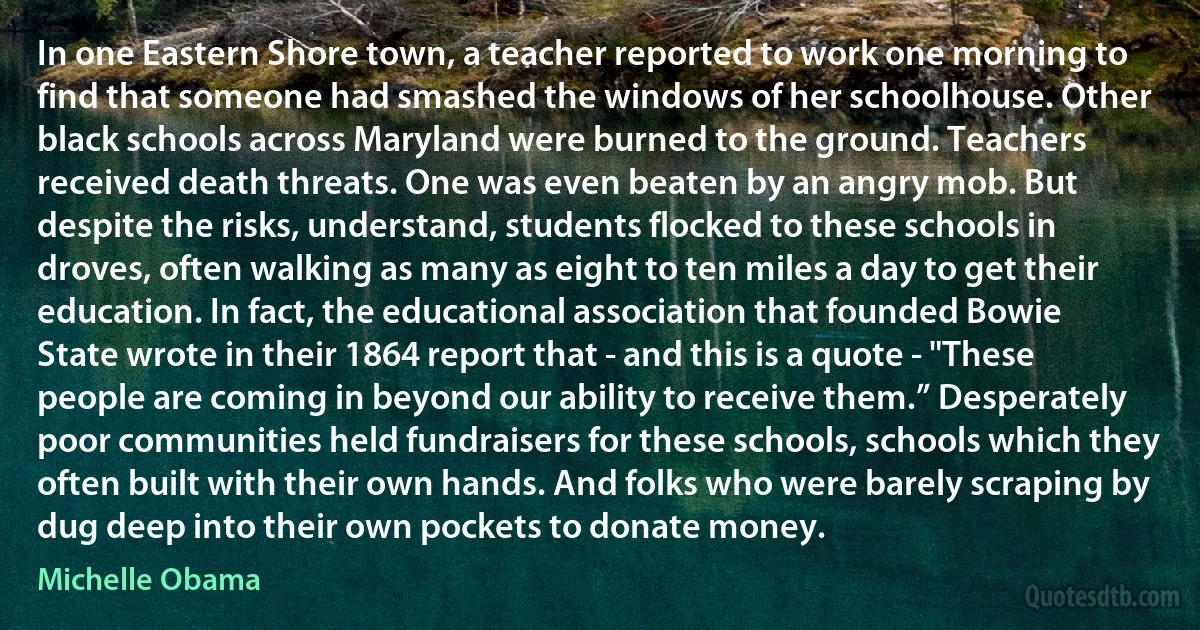 In one Eastern Shore town, a teacher reported to work one morning to find that someone had smashed the windows of her schoolhouse. Other black schools across Maryland were burned to the ground. Teachers received death threats. One was even beaten by an angry mob. But despite the risks, understand, students flocked to these schools in droves, often walking as many as eight to ten miles a day to get their education. In fact, the educational association that founded Bowie State wrote in their 1864 report that - and this is a quote - "These people are coming in beyond our ability to receive them.” Desperately poor communities held fundraisers for these schools, schools which they often built with their own hands. And folks who were barely scraping by dug deep into their own pockets to donate money. (Michelle Obama)