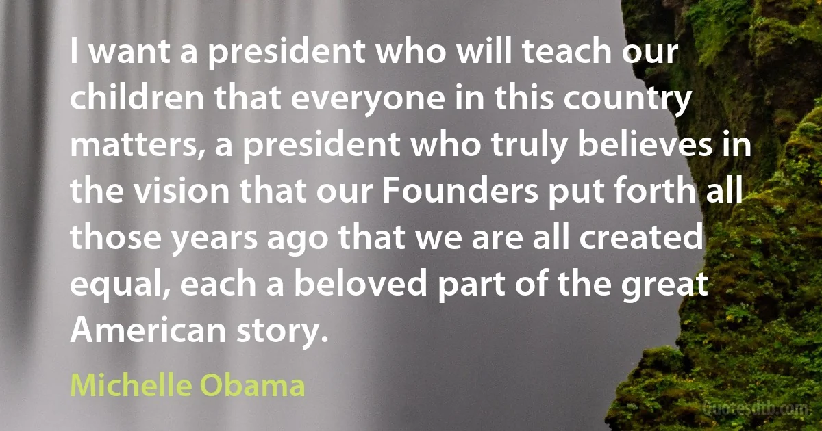 I want a president who will teach our children that everyone in this country matters, a president who truly believes in the vision that our Founders put forth all those years ago that we are all created equal, each a beloved part of the great American story. (Michelle Obama)