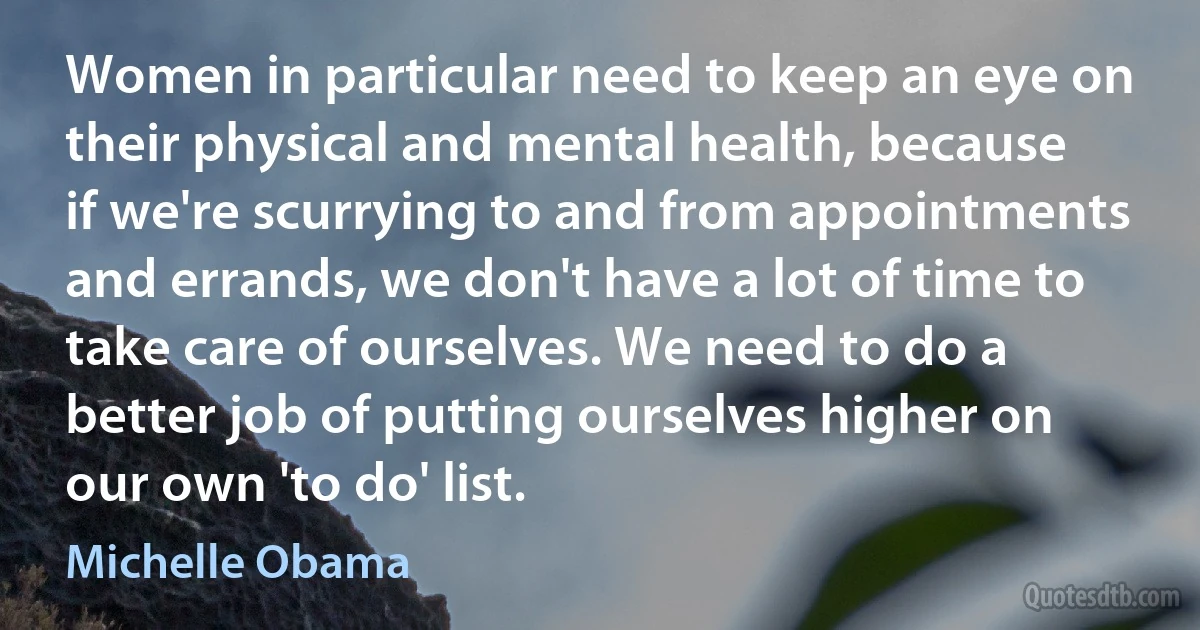 Women in particular need to keep an eye on their physical and mental health, because if we're scurrying to and from appointments and errands, we don't have a lot of time to take care of ourselves. We need to do a better job of putting ourselves higher on our own 'to do' list. (Michelle Obama)