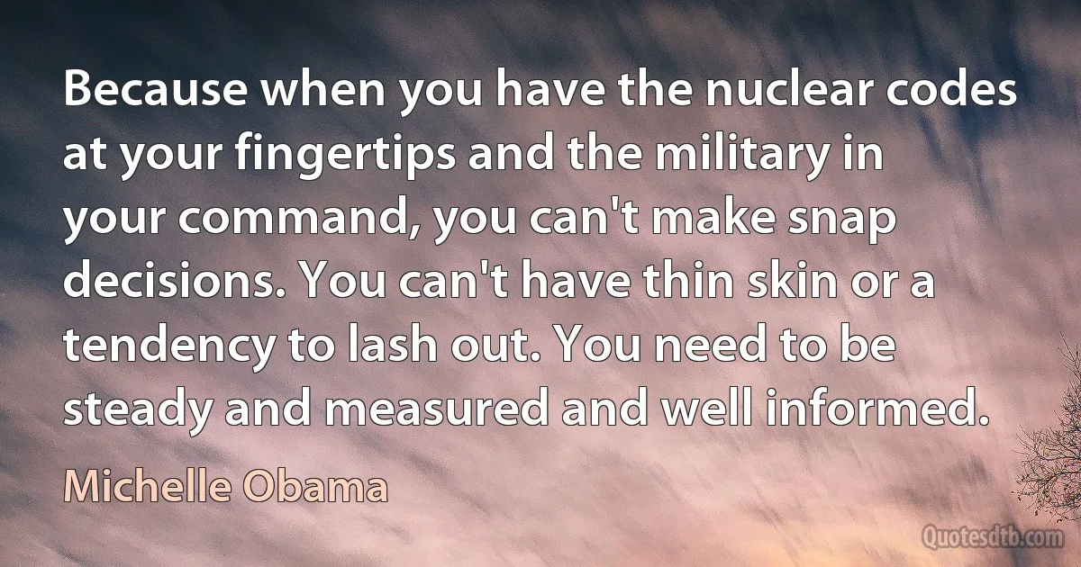 Because when you have the nuclear codes at your fingertips and the military in your command, you can't make snap decisions. You can't have thin skin or a tendency to lash out. You need to be steady and measured and well informed. (Michelle Obama)