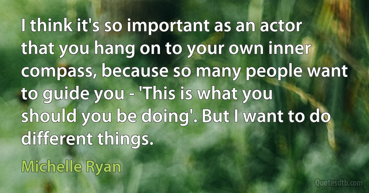 I think it's so important as an actor that you hang on to your own inner compass, because so many people want to guide you - 'This is what you should you be doing'. But I want to do different things. (Michelle Ryan)