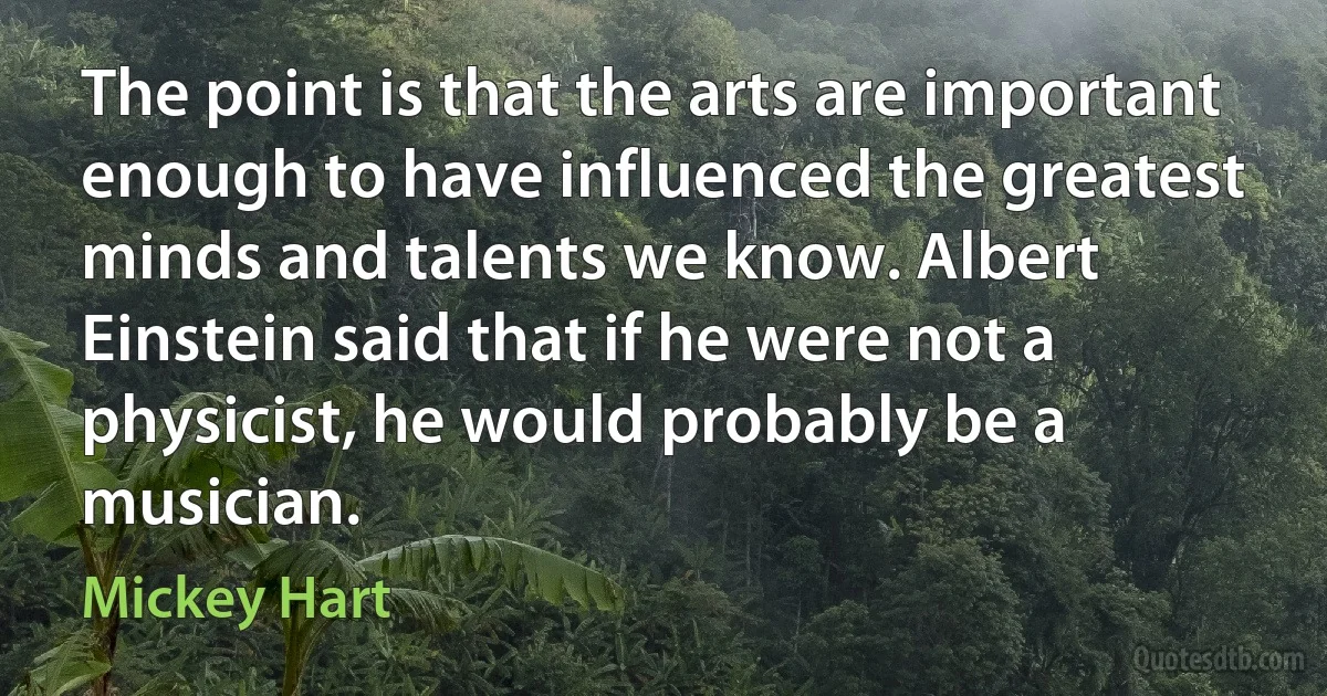 The point is that the arts are important enough to have influenced the greatest minds and talents we know. Albert Einstein said that if he were not a physicist, he would probably be a musician. (Mickey Hart)