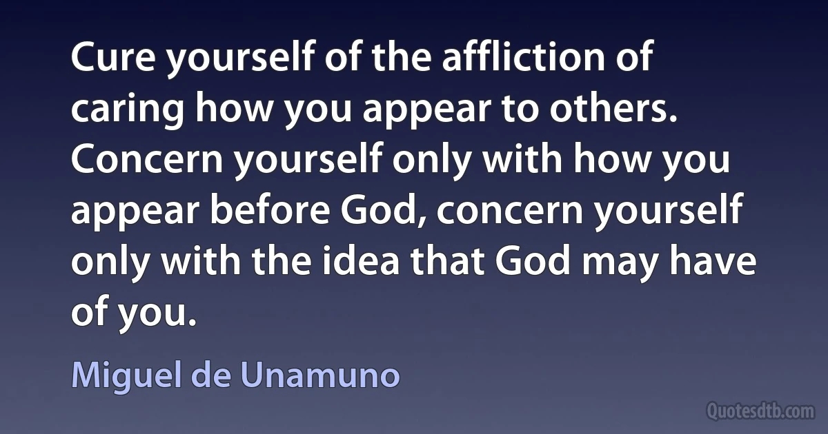 Cure yourself of the affliction of caring how you appear to others. Concern yourself only with how you appear before God, concern yourself only with the idea that God may have of you. (Miguel de Unamuno)