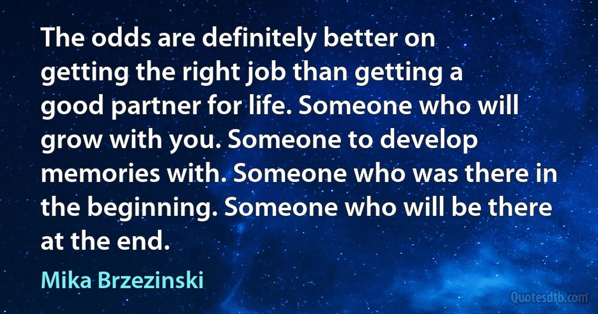 The odds are definitely better on getting the right job than getting a good partner for life. Someone who will grow with you. Someone to develop memories with. Someone who was there in the beginning. Someone who will be there at the end. (Mika Brzezinski)